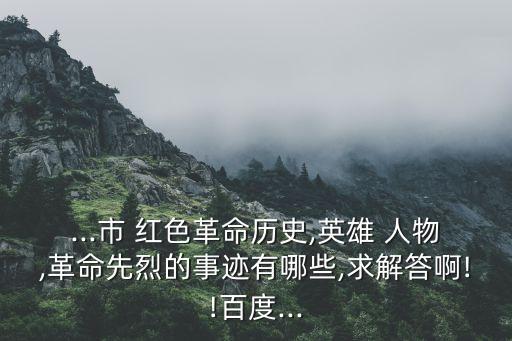 ...市 红色革命历史,英雄 人物,革命先烈的事迹有哪些,求解答啊!!百度...