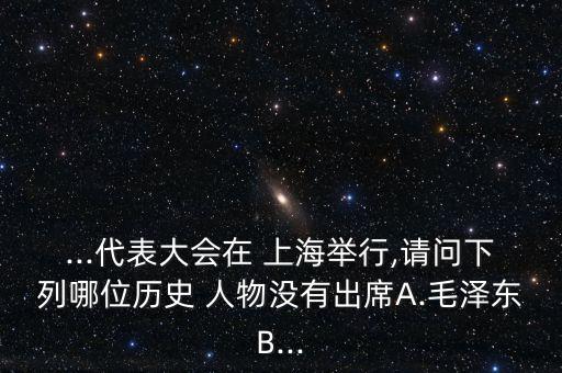 ...代表大会在 上海举行,请问下列哪位历史 人物没有出席A.毛泽东B...