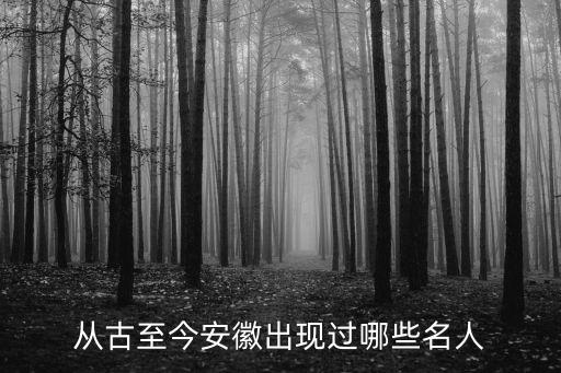 从古至今安徽出现过哪些名人