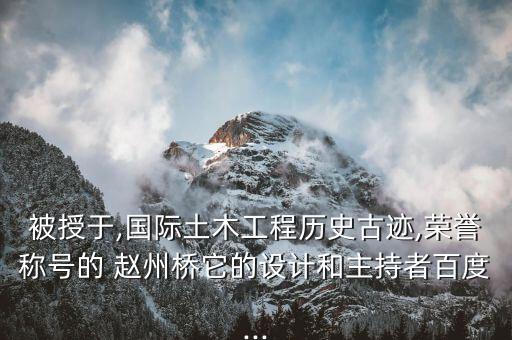 被授于,国际土木工程历史古迹,荣誉称号的 赵州桥它的设计和主持者百度...