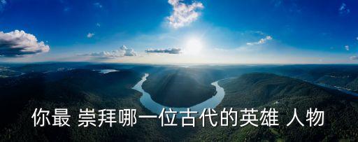 我崇拜的历史人物100字,什么历史人物值得崇拜