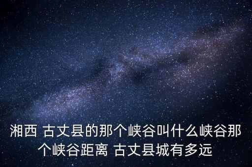 湘西 古丈县的那个峡谷叫什么峡谷那个峡谷距离 古丈县城有多远