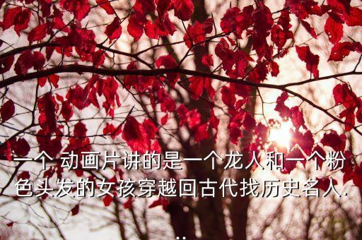 一个 动画片讲的是一个龙人和一个粉色头发的女孩穿越回古代找历史名人...