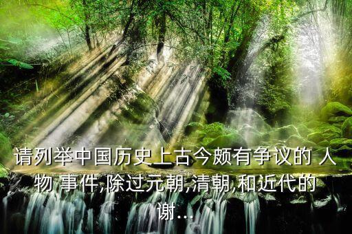 请列举中国历史上古今颇有争议的 人物 事件,除过元朝,清朝,和近代的谢...