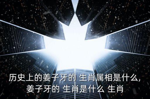 历史上的姜子牙的 生肖属相是什么,姜子牙的 生肖是什么 生肖