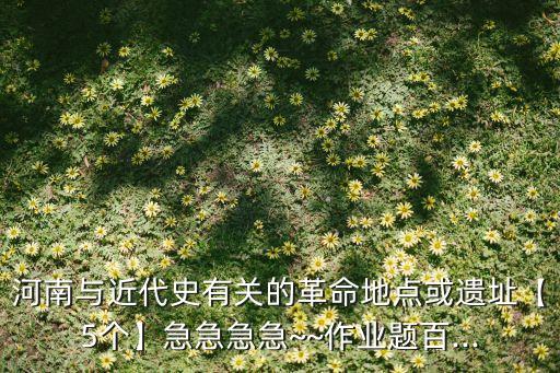河南与近代史有关的革命地点或遗址【5个】急急急急~~作业题百...