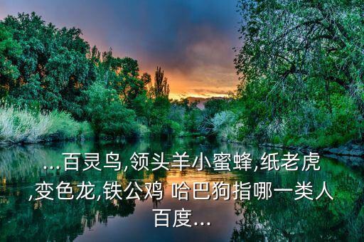 ...百灵鸟,领头羊小蜜蜂,纸老虎,变色龙,铁公鸡 哈巴狗指哪一类人百度...
